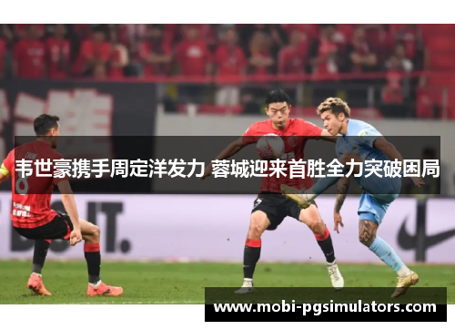 韦世豪携手周定洋发力 蓉城迎来首胜全力突破困局 韦世豪携手周定洋发力 蓉城迎来首胜全力突破困局